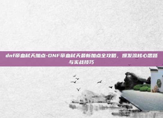 dnf帝血弑天加点-DNF帝血弑天最新加点全攻略,爆发流核心思路与实战技巧