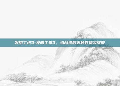 发明工坊3-发明工坊3，当创造的火种在指尖绽放