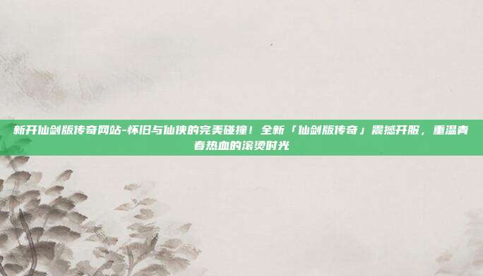 新开仙剑版传奇网站-怀旧与仙侠的完美碰撞!全新「仙剑版传奇」震撼开服,重温青春热血的滚烫时光