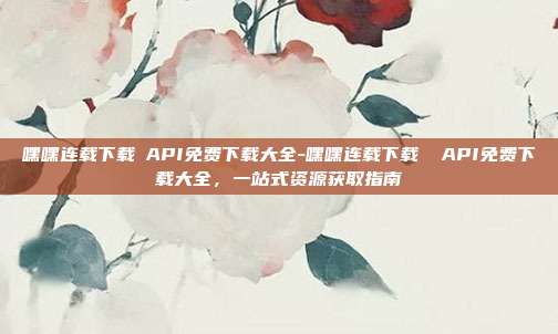 嘿嘿连载下载汅API免费下载大全-嘿嘿连载下载 汅API免费下载大全,一站式资源获取指南