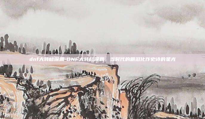 dnf大转移深渊-DNF大转移深渊,当时代的眼泪化作史诗的星光