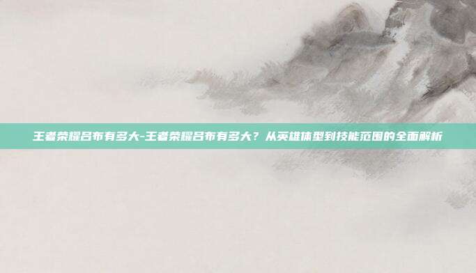 王者荣耀吕布有多大-王者荣耀吕布有多大?从英雄体型到技能范围的全面解析