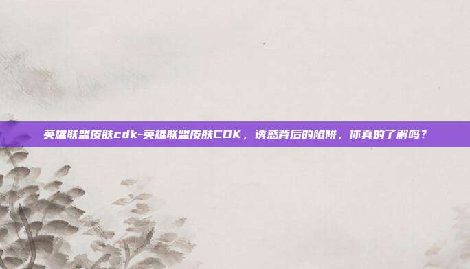 英雄联盟皮肤cdk-英雄联盟皮肤CDK,诱惑背后的陷阱,你真的了解吗?