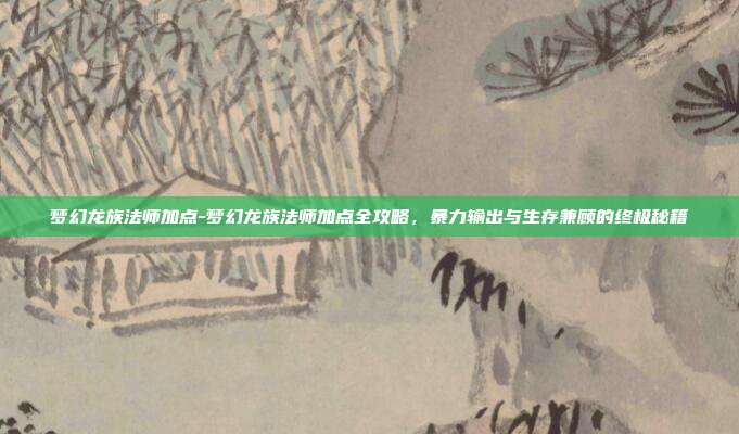 梦幻龙族法师加点-梦幻龙族法师加点全攻略,暴力输出与生存兼顾的终极秘籍