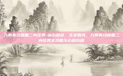 九阴真经峨眉二内任务-冰心凝剑,玉女回风,九阴真经峨眉二内任务全攻略与心路历程