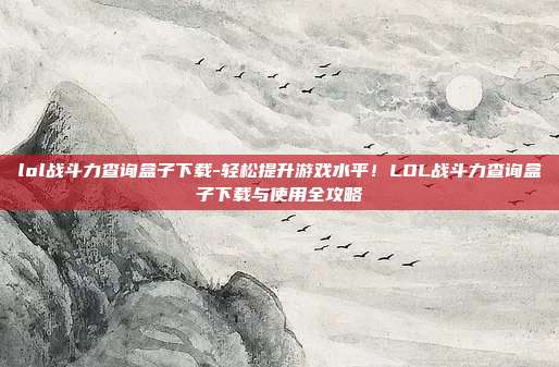 lol战斗力查询盒子下载-轻松提升游戏水平！LOL战斗力查询盒子下载与使用全攻略