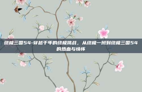 终极三国54-穿越千年的终极挑战,从终极一班到终极三国54的热血与情怀