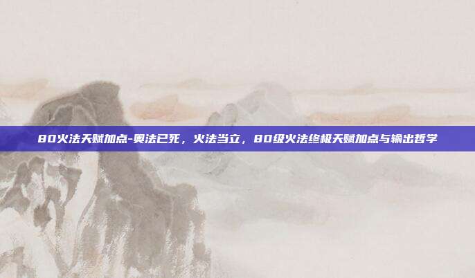 80火法天赋加点-奥法已死,火法当立,80级火法终极天赋加点与输出哲学