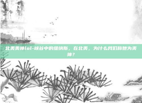 北美美神lol-峡谷中的维纳斯,在北美,为什么我们称她为美神?