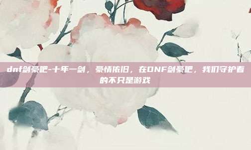 dnf剑豪吧-十年一剑，豪情依旧，在DNF剑豪吧，我们守护着的不只是游戏