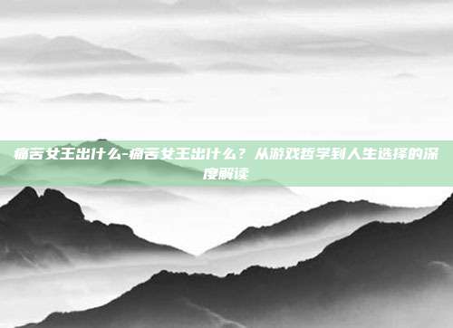 痛苦女王出什么-痛苦女王出什么？从游戏哲学到人生选择的深度解读