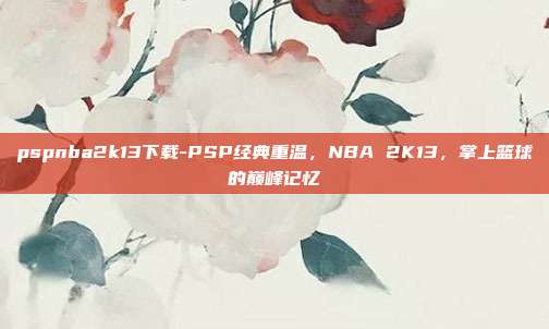 pspnba2k13下载-PSP经典重温，NBA 2K13，掌上篮球的巅峰记忆