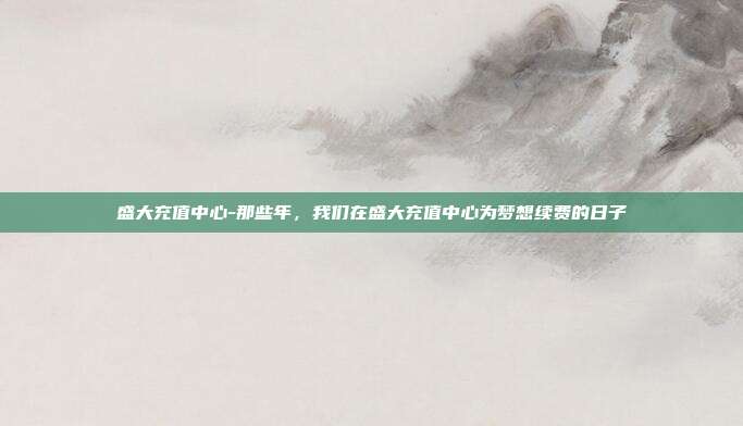 盛大充值中心-那些年,我们在盛大充值中心为梦想续费的日子