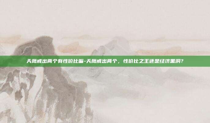 天鹰戒出两个有性价比嘛-天鹰戒出两个，性价比之王还是经济黑洞？