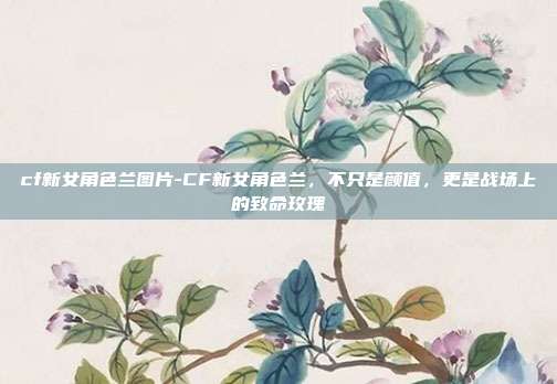 cf新女角色兰图片-CF新女角色兰，不只是颜值，更是战场上的致命玫瑰