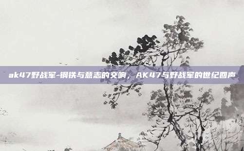 ak47野战军-钢铁与意志的交响，AK47与野战军的世纪回声