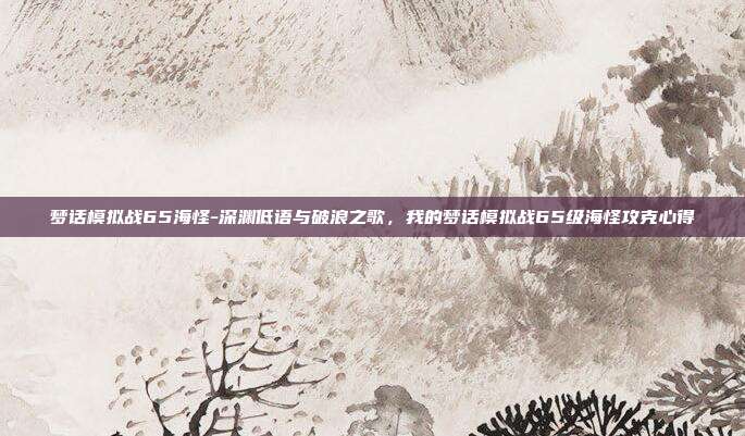 梦话模拟战65海怪-深渊低语与破浪之歌，我的梦话模拟战65级海怪攻克心得