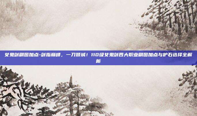 女鬼剑刷图加点-剑指巅峰，一刀倾城！110级女鬼剑四大职业刷图加点与护石选择全解析