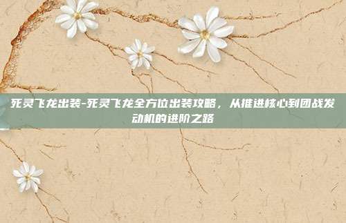 死灵飞龙出装-死灵飞龙全方位出装攻略，从推进核心到团战发动机的进阶之路