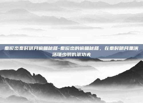 秦俊杰秦时明月偷瞄秘籍-秦俊杰的偷瞄秘籍,在秦时明月里演活项少羽的笨功夫
