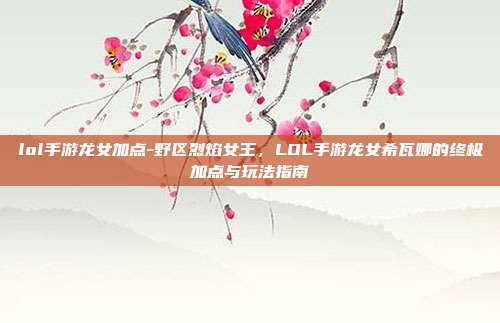 lol手游龙女加点-野区烈焰女王，LOL手游龙女希瓦娜的终极加点与玩法指南