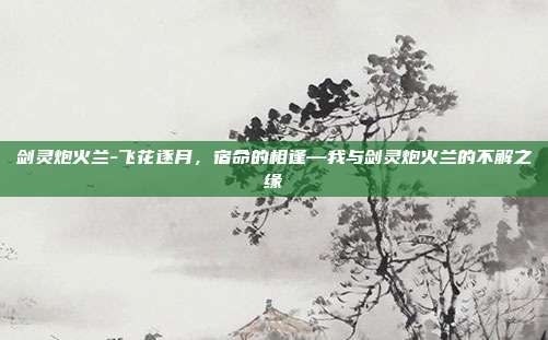 剑灵炮火兰-飞花逐月,宿命的相逢—我与剑灵炮火兰的不解之缘