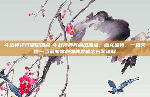 斗战神神将刷图加点-斗战神神将刷图加点,雷龙破界,一枪灭世—当前版本最强爆发输出方案详解