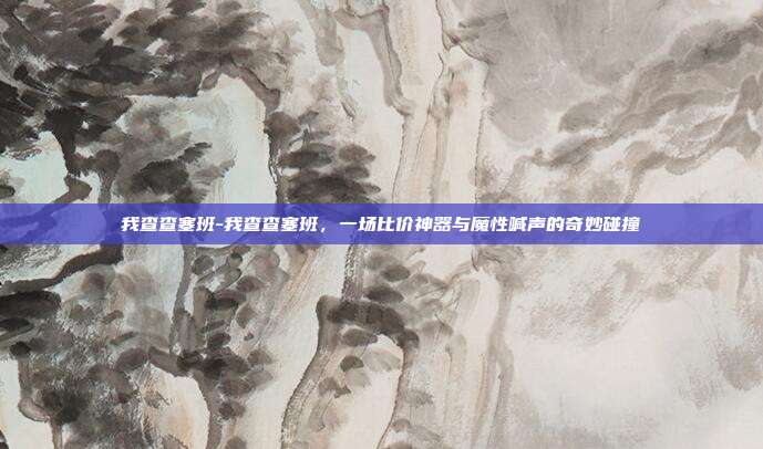 我查查塞班-我查查塞班,一场比价神器与魔性喊声的奇妙碰撞