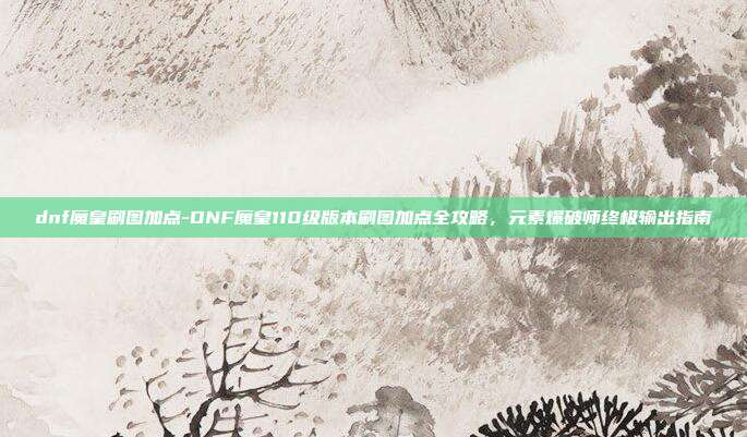 dnf魔皇刷图加点-DNF魔皇110级版本刷图加点全攻略,元素爆破师终极输出指南
