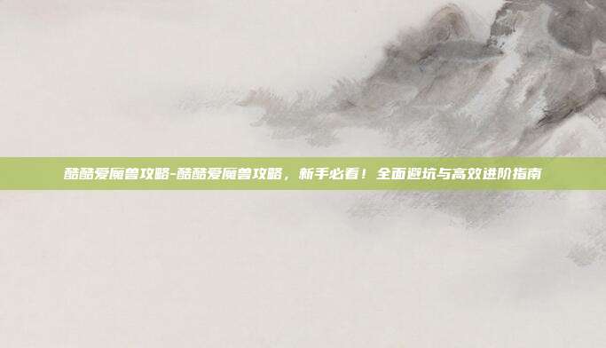 酷酷爱魔兽攻略-酷酷爱魔兽攻略,新手必看!全面避坑与高效进阶指南