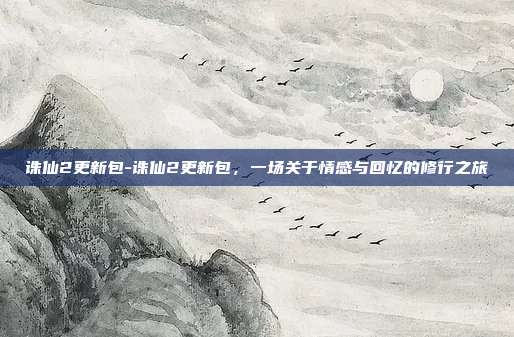 诛仙2更新包-诛仙2更新包,一场关于情感与回忆的修行之旅