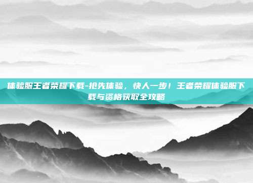 体验服王者荣耀下载-抢先体验，快人一步！王者荣耀体验服下载与资格获取全攻略