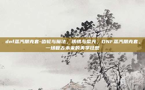 dnf蒸汽朋克套-齿轮与魔法,铁锈与荣光,DNF蒸汽朋克套,一场复古未来的美学狂想