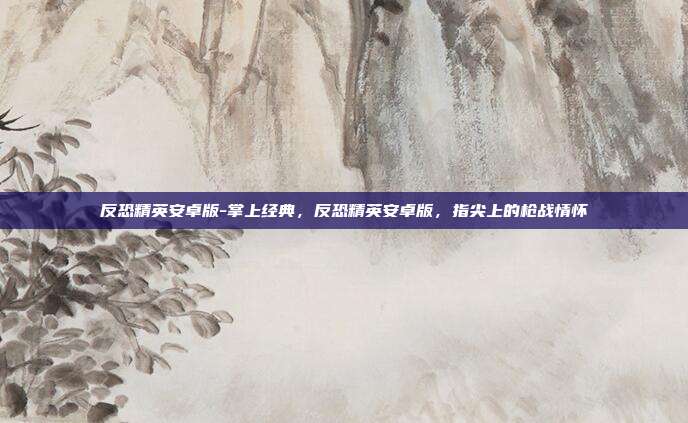 反恐精英安卓版-掌上经典，反恐精英安卓版，指尖上的枪战情怀