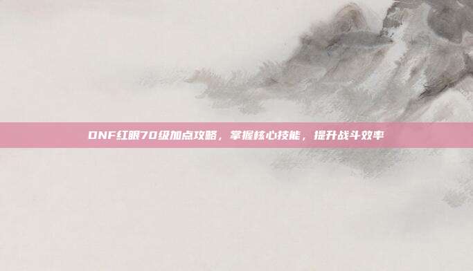 DNF红眼70级加点攻略,掌握核心技能,提升战斗效率