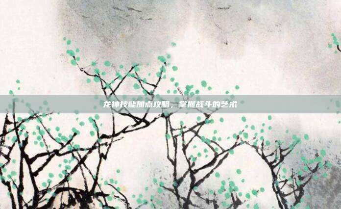 龙神技能加点攻略，掌握战斗的艺术