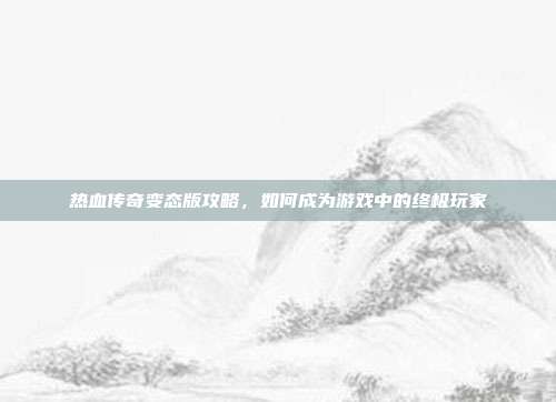 热血传奇变态版攻略，如何成为游戏中的终极玩家