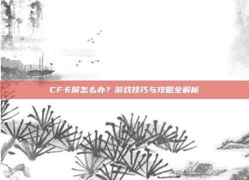 CF卡屏怎么办?游戏技巧与攻略全解析