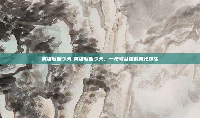 英雄联盟今天-英雄联盟今天，一场峡谷里的时光对话