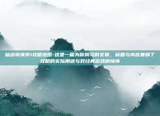 仙剑奇侠传1攻略地图-这是一篇为你撰写的文章，标题与内容兼顾了攻略的实际用途与对经典游戏的情怀