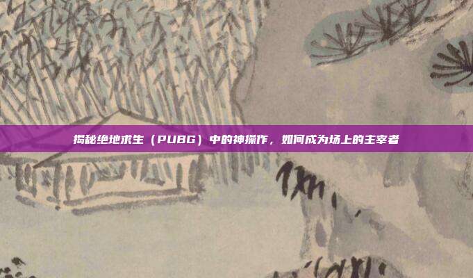 揭秘绝地求生（PUBG）中的神操作，如何成为场上的主宰者