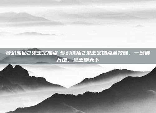 梦幻诛仙2鬼王宗加点-梦幻诛仙2鬼王宗加点全攻略，一剑破万法，鬼王霸天下