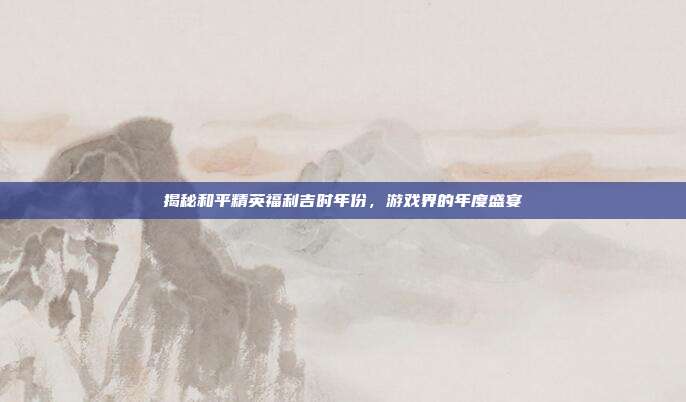 揭秘和平精英福利吉时年份，游戏界的年度盛宴