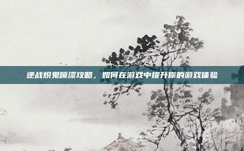 逆战炽鬼喷漆攻略，如何在游戏中提升你的游戏体验