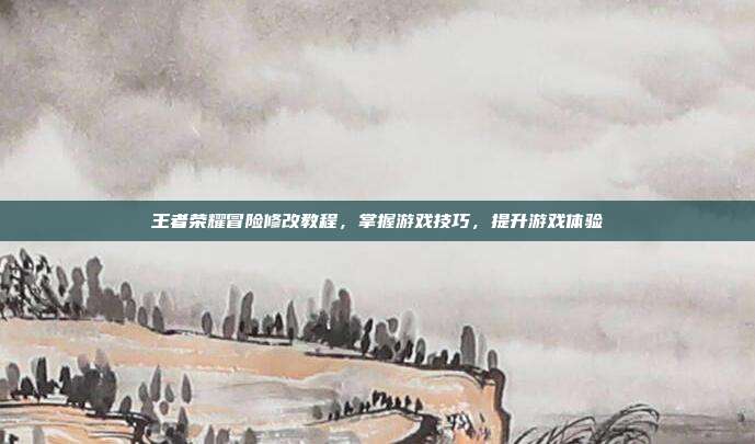 王者荣耀冒险修改教程,掌握游戏技巧,提升游戏体验