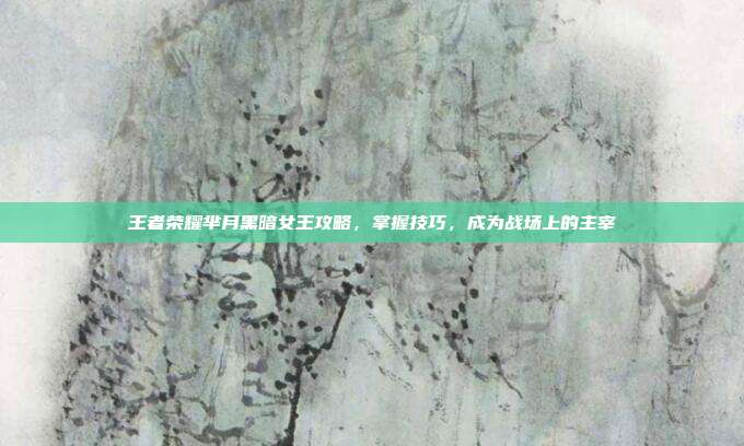 王者荣耀芈月黑暗女王攻略,掌握技巧,成为战场上的主宰
