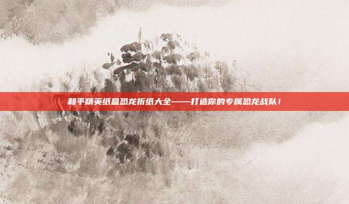 和平精英纸盒恐龙折纸大全——打造你的专属恐龙战队！