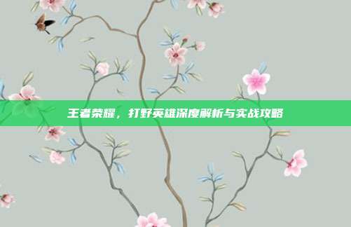 王者荣耀，打野英雄深度解析与实战攻略