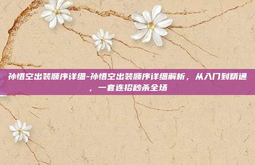 孙悟空出装顺序详细-孙悟空出装顺序详细解析，从入门到精通，一套连招秒杀全场