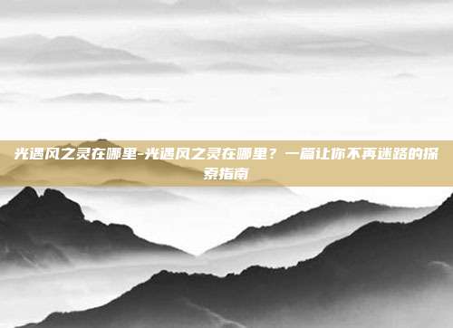 光遇风之灵在哪里-光遇风之灵在哪里？一篇让你不再迷路的探索指南
